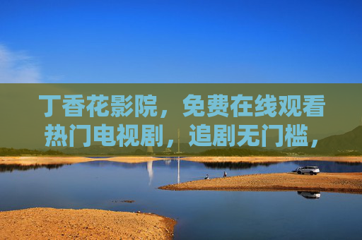 丁香花影院，免费在线观看热门电视剧，追剧无门槛，丁香花影院，免费热门电视剧在线观看，追剧无门槛