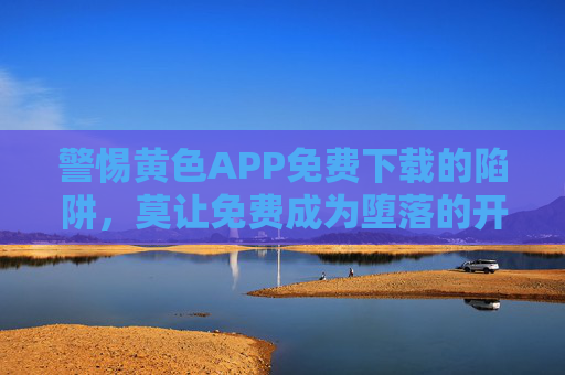 警惕黄色APP免费下载的陷阱，莫让免费成为堕落的开始，警惕黄色APP免费下载陷阱，莫让免费成堕落开始