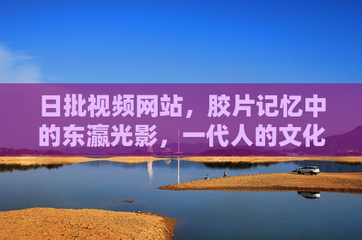 日批视频网站，胶片记忆中的东瀛光影，一代人的文化乡愁，胶片里的东瀛光影，一代人的文化乡愁