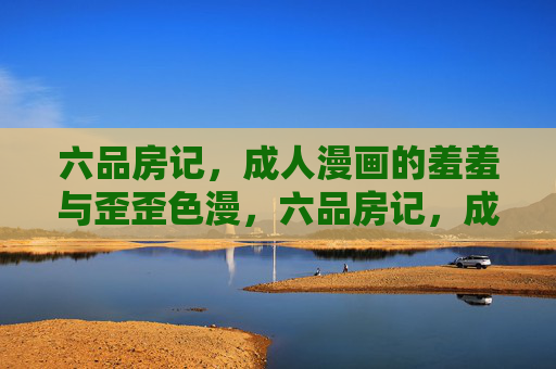 六品房记，成人漫画的羞羞与歪歪色漫，六品房记，成人漫画的羞歪色漫