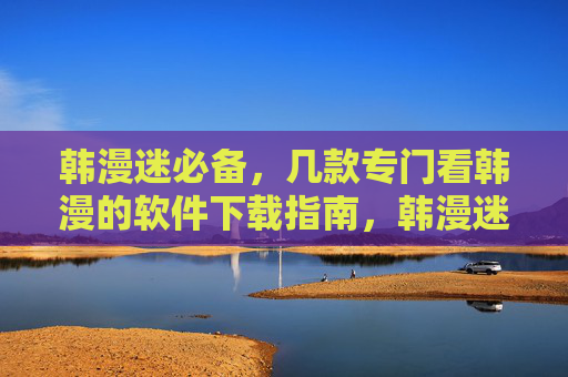 韩漫迷必备，几款专门看韩漫的软件下载指南，韩漫迷必备，几款专属韩漫软件下载指南