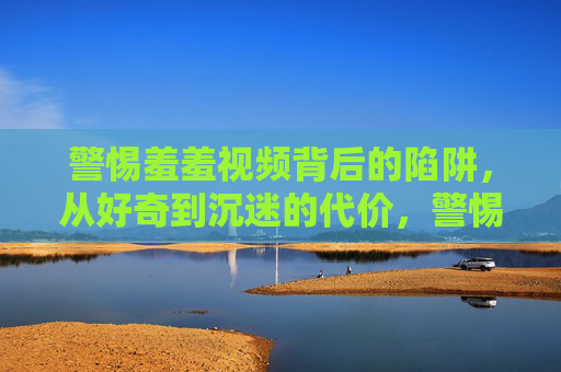 警惕羞羞视频背后的陷阱,从好奇到沉迷的代价,警惕羞羞视频陷阱,从好奇到沉迷的代价