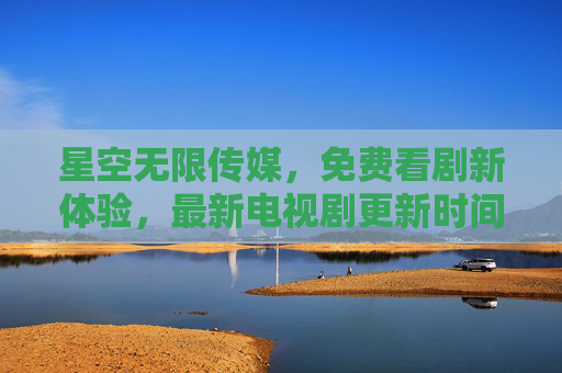 星空无限传媒，免费看剧新体验，最新电视剧更新时间全解析，星空无限传媒，免费看剧新体验与最新更新时间全解析