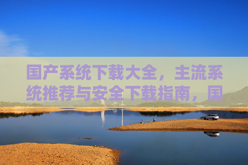 国产系统下载大全，主流系统推荐与安全下载指南，国产系统下载全攻略，主流推荐与安全指南