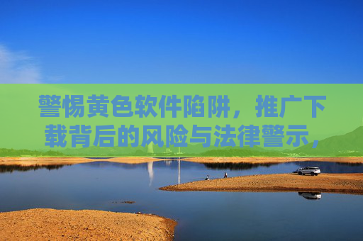 警惕黄色软件陷阱，推广下载背后的风险与法律警示，警惕黄色软件陷阱，推广下载背后的风险与法律警示