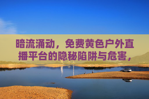暗流涌动，免费黄色户外直播平台的隐秘陷阱与危害，免费黄色户外直播平台的隐秘陷阱与危害