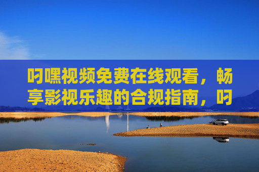 叼嘿视频免费在线观看，畅享影视乐趣的合规指南，叼嘿视频免费在线观看合规指南