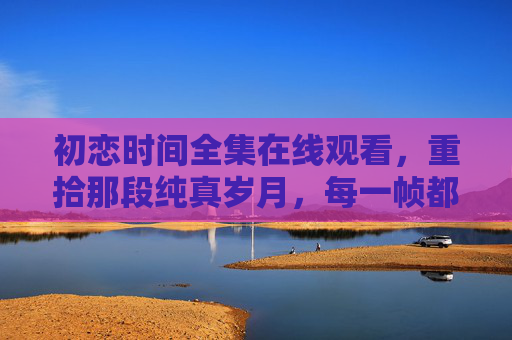初恋时间全集在线观看，重拾那段纯真岁月，每一帧都是青春的回响