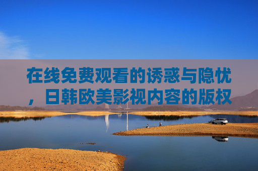 在线免费观看的诱惑与隐忧，日韩欧美影视内容的版权困境，在线免费观看的诱惑与版权困境，日韩欧美影视的隐忧