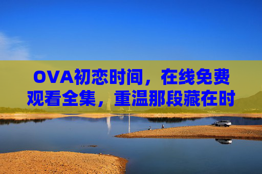 OVA初恋时间，在线免费观看全集，重温那段藏在时光里的青涩甜酿，初恋时间，藏在时光里的青涩甜酿