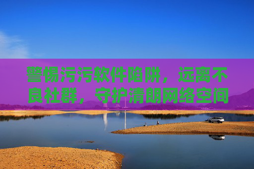 警惕污污软件陷阱，远离不良社群，守护清朗网络空间，远离污污软件与不良社群，守护清朗网络空间