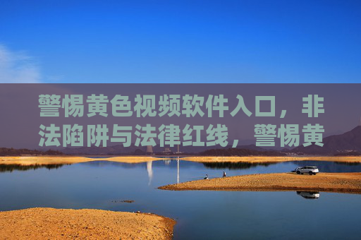 警惕黄色视频软件入口，非法陷阱与法律红线，警惕黄色视频软件入口，非法陷阱与法律红线