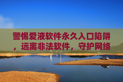 警惕爱液软件永久入口陷阱，远离非法软件，守护网络安全与个人权益，警惕爱液软件永久入口陷阱，守护网络安全与个人权益