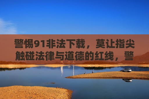 警惕91非法下载,莫让指尖触碰法律与道德的红线,警惕91非法下载,指尖莫触法律道德红线