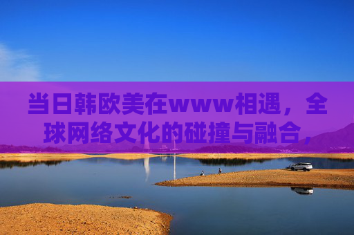 当日韩欧美在www相遇，全球网络文化的碰撞与融合，日韩欧美相遇，全球网络文化的碰撞与融合