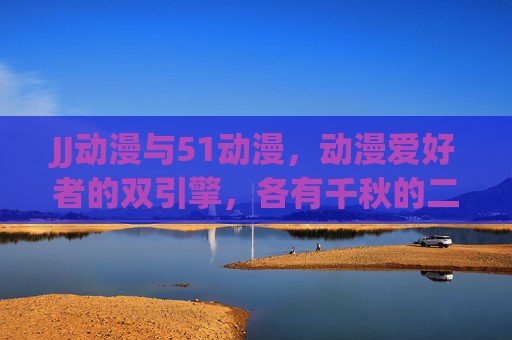 JJ动漫与51动漫，动漫爱好者的双引擎，各有千秋的二次元乐园，动漫双引擎，各有千秋，JJ与51的二次元乐园