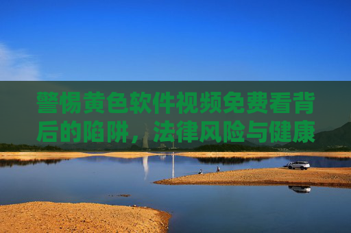 警惕黄色软件视频免费看背后的陷阱，法律风险与健康危害并存
