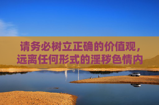 请务必树立正确的价值观，远离任何形式的淫秽色情内容，用健康文明的上网习惯守护自己和他人的身心健康，树立正确价值观，健康上网护身心