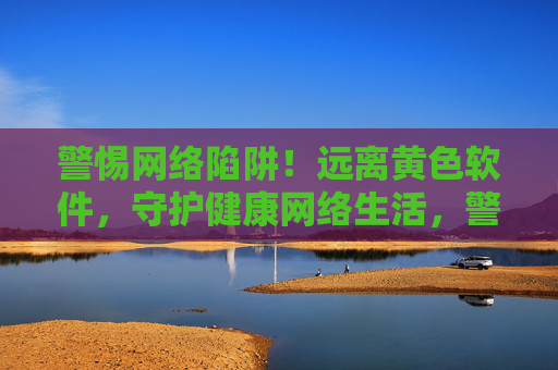 警惕网络陷阱！远离黄色软件，守护健康网络生活，警惕黄色软件陷阱，守护健康网络生活