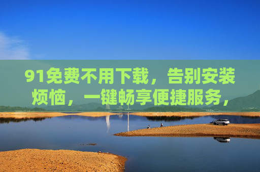 91免费不用下载，告别安装烦恼，一键畅享便捷服务，91免费，免下载免安装，一键畅享便捷服务