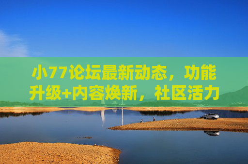 小77论坛最新动态，功能升级+内容焕新，社区活力再飙升！小77论坛功能升级+内容焕新，社区活力飙升！