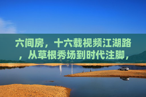 六间房，十六载视频江湖路，从草根秀场到时代注脚，六间房十六载，视频江湖从草根秀场到时代注脚