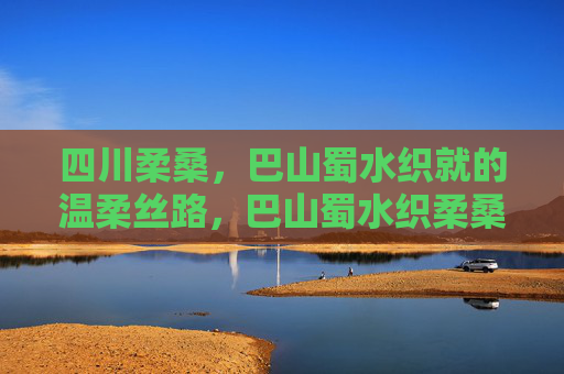四川柔桑，巴山蜀水织就的温柔丝路，巴山蜀水织柔桑，温柔丝路润四川