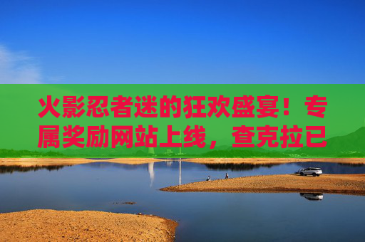 火影忍者迷的狂欢盛宴！专属奖励网站上线，查克拉已满，福利待查！火影迷狂欢盛宴，专属奖励网站上线，查克拉满格福利待查！