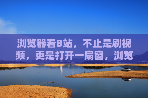 浏览器看B站，不止是刷视频，更是打开一扇窗，浏览器看B站，不止刷视频，更是打开一扇窗