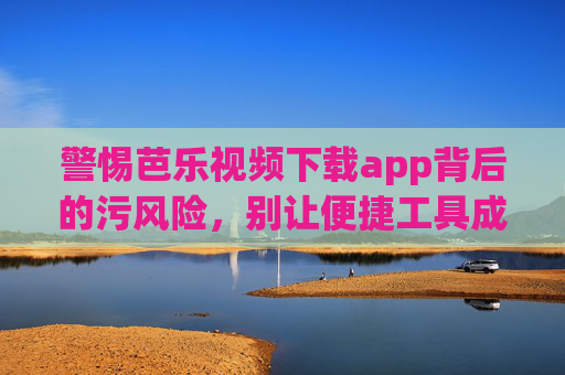 警惕芭乐视频下载app背后的污风险，别让便捷工具成违法温床，警惕芭乐视频下载app，别让便捷工具成污风险温床
