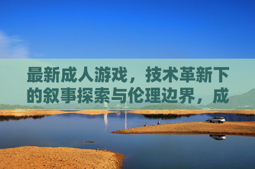 最新成人游戏,技术革新下的叙事探索与伦理边界,成人游戏的技术革新,叙事探索与伦理边界