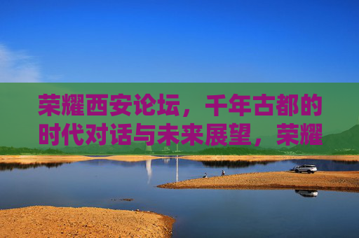 荣耀西安论坛，千年古都的时代对话与未来展望，荣耀西安论坛，千年古都的时代对话与未来展望