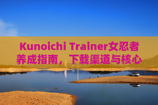 Kunoichi Trainer女忍者养成指南，下载渠道与核心玩法全解析，Kunoichi Trainer女忍者养成指南，下载渠道与核心玩法全解析