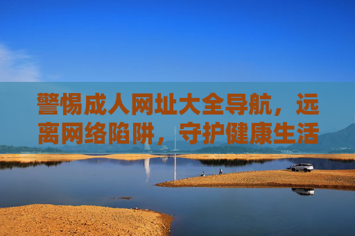 警惕成人网址大全导航，远离网络陷阱，守护健康生活，警惕成人网址导航，守护健康生活