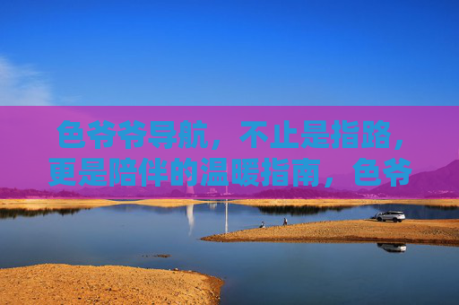 色爷爷导航，不止是指路，更是陪伴的温暖指南，色爷爷导航，不止指路，更是温暖的陪伴指南