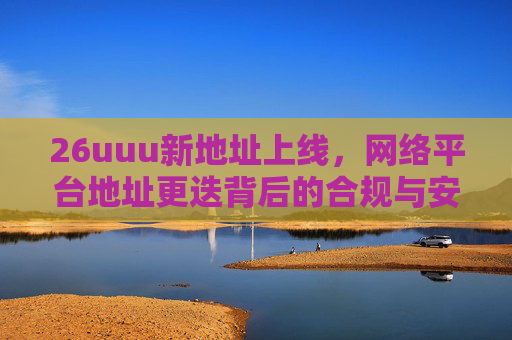 26uuu新地址上线，网络平台地址更迭背后的合规与安全启示，26uuu新地址上线，网络平台地址更迭的合规与安全启示
