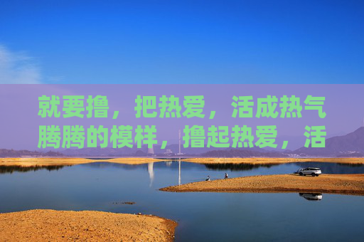 就要撸，把热爱，活成热气腾腾的模样，撸起热爱，活成热气腾腾的模样