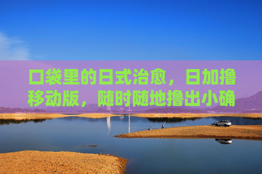 口袋里的日式治愈，日加撸移动版，随时随地撸出小确幸，口袋日式治愈，移动版随时撸小确幸