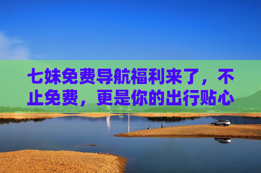 七妹免费导航福利来了，不止免费，更是你的出行贴心助手！七妹免费导航福利，你的出行贴心助手
