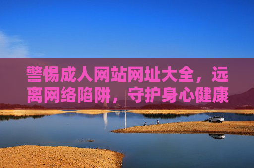 警惕成人网站网址大全，远离网络陷阱，守护身心健康，警惕成人网站网址大全，守护身心健康