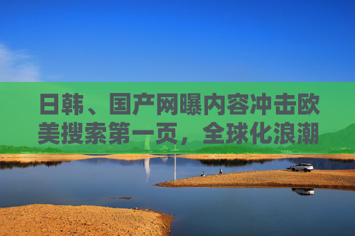 日韩、国产网曝内容冲击欧美搜索第一页，全球化浪潮下的文化突围与市场博弈，冲击欧美搜索第一页，全球化下的文化突围与市场博弈