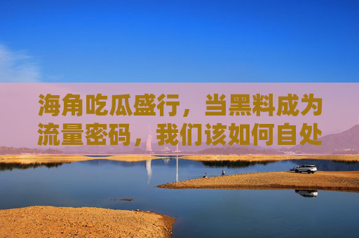 海角吃瓜盛行，当黑料成为流量密码，我们该如何自处？黑料成流量密码，吃瓜盛行中我们如何自处？