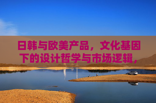 日韩与欧美产品，文化基因下的设计哲学与市场逻辑，日韩与欧美产品，文化基因塑造的设计哲学与市场逻辑