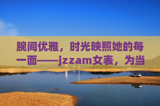 腕间优雅，时光映照她的每一面——jzzam女表，为当代女性而设计，jzzam女表，腕间优雅，时光映照当代女性每一面