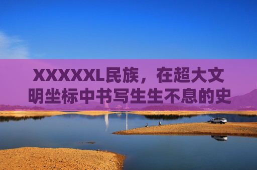 XXXXXL民族，在超大文明坐标中书写生生不息的史诗，XXXXXL民族，在超大文明坐标书写生生不息史诗