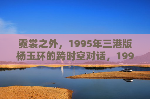 霓裳之外，1995年三港版杨玉环的跨时空对话，1995年三港版杨玉环，霓裳之外的跨时空对话
