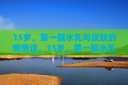 15岁，第一瓶水乳与皮肤的悄悄话，15岁，第一瓶水乳与皮肤的悄悄话