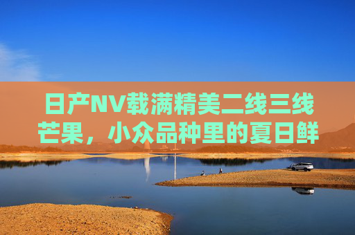 日产NV载满精美二线三线芒果，小众品种里的夏日鲜甜，日产NV载小众芒果，夏日鲜甜正当时