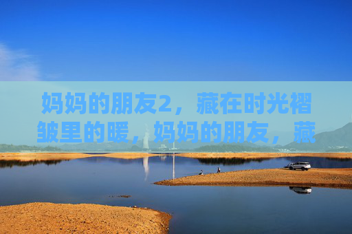 妈妈的朋友2,藏在时光褶皱里的暖,妈妈的朋友,藏在时光褶皱里的暖