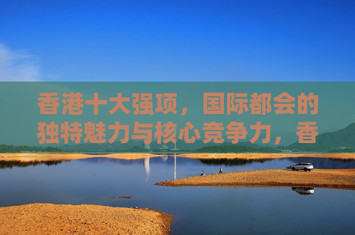 香港十大强项,国际都会的独特魅力与核心竞争力,香港十大强项,国际都会的独特魅力与核心竞争力